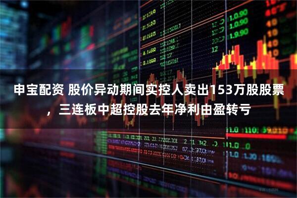 申宝配资 股价异动期间实控人卖出153万股股票，三连板中超控股去年净利由盈转亏