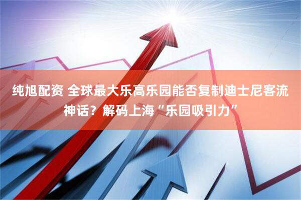 纯旭配资 全球最大乐高乐园能否复制迪士尼客流神话？解码上海“乐园吸引力”