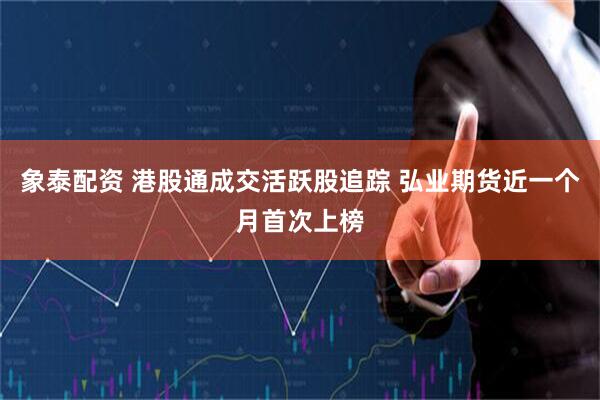 象泰配资 港股通成交活跃股追踪 弘业期货近一个月首次上榜