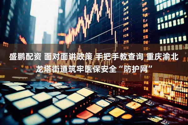 盛鹏配资 面对面讲政策 手把手教查询 重庆渝北龙塔街道筑牢医保安全“防护网”