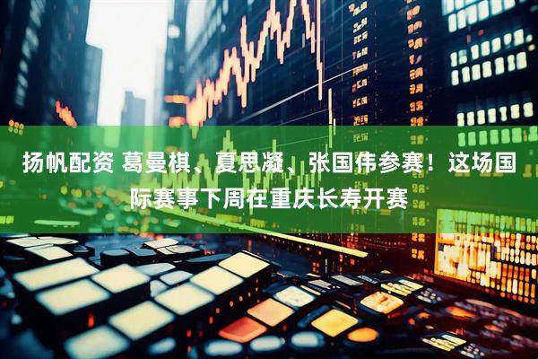 扬帆配资 葛曼棋、夏思凝、张国伟参赛！这场国际赛事下周在重庆长寿开赛