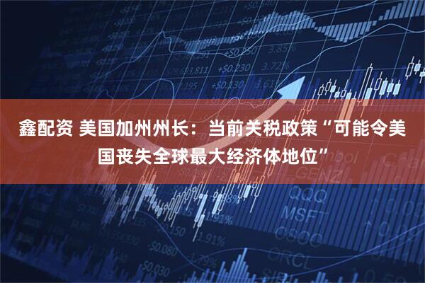 鑫配资 美国加州州长：当前关税政策“可能令美国丧失全球最大经济体地位”