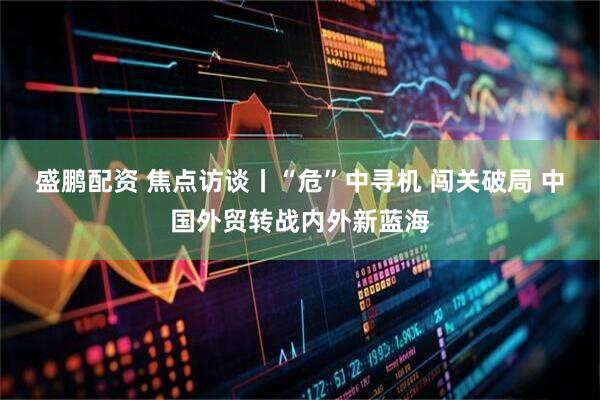 盛鹏配资 焦点访谈丨“危”中寻机 闯关破局 中国外贸转战内外新蓝海