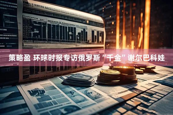 策略盈 环球时报专访俄罗斯“千金”谢尔巴科娃