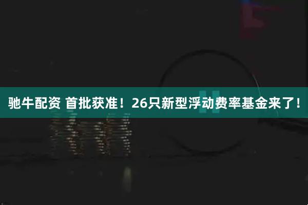 驰牛配资 首批获准！26只新型浮动费率基金来了！