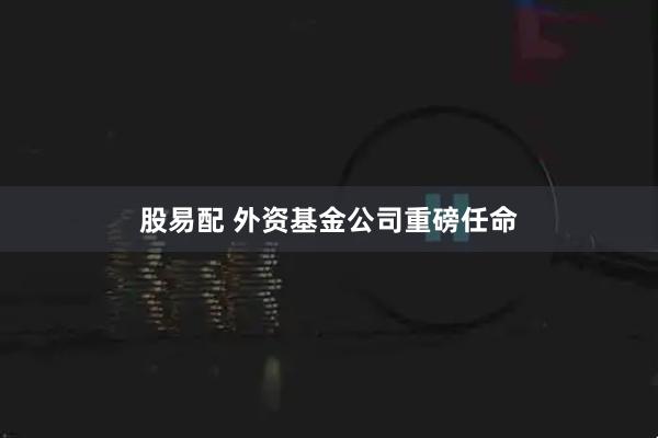 股易配 外资基金公司重磅任命