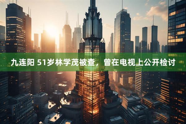 九连阳 51岁林学茂被查，曾在电视上公开检讨