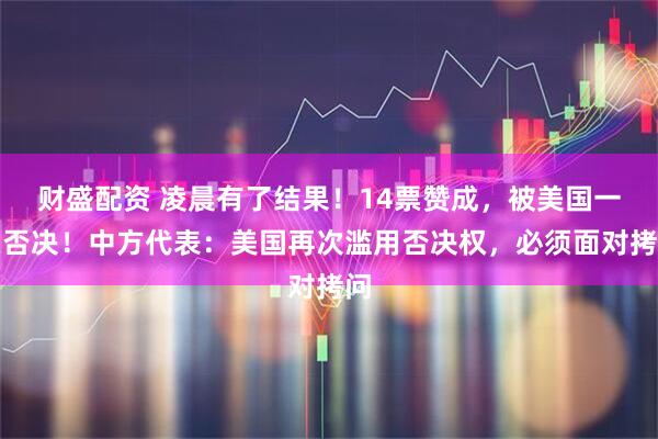 财盛配资 凌晨有了结果！14票赞成，被美国一票否决！中方代表：美国再次滥用否决权，必须面对拷问