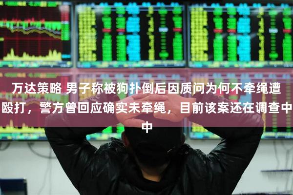 万达策略 男子称被狗扑倒后因质问为何不牵绳遭殴打，警方曾回应确实未牵绳，目前该案还在调查中