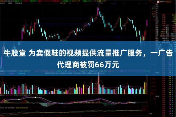 牛股堂 为卖假鞋的视频提供流量推广服务，一广告代理商被罚66万元