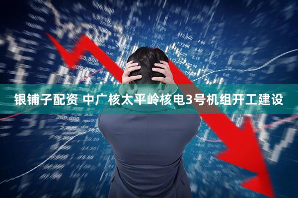 银铺子配资 中广核太平岭核电3号机组开工建设
