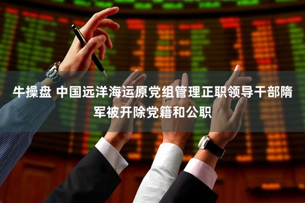 牛操盘 中国远洋海运原党组管理正职领导干部隋军被开除党籍和公职