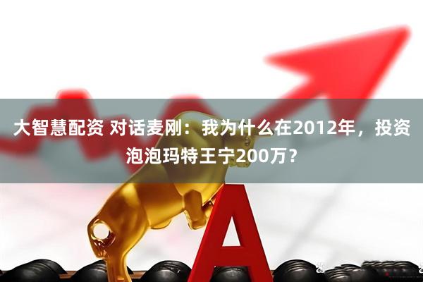 大智慧配资 对话麦刚：我为什么在2012年，投资泡泡玛特王宁200万？