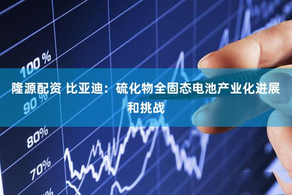 隆源配资 比亚迪：硫化物全固态电池产业化进展和挑战