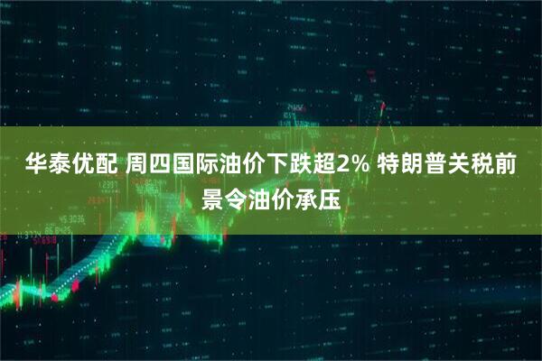 华泰优配 周四国际油价下跌超2% 特朗普关税前景令油价承压