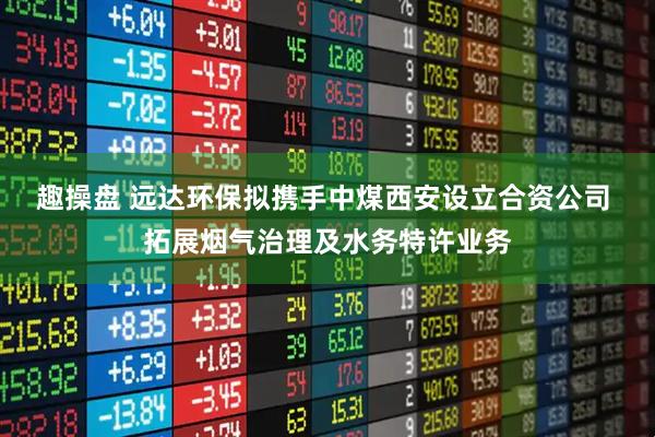 趣操盘 远达环保拟携手中煤西安设立合资公司 拓展烟气治理及水务特许业务