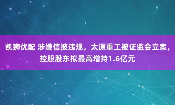 凯狮优配 涉嫌信披违规，太原重工被证监会立案，控股股东拟最高增持1.6亿元