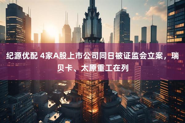 纪源优配 4家A股上市公司同日被证监会立案，瑞贝卡、太原重工在列