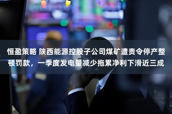 恒盈策略 陕西能源控股子公司煤矿遭责令停产整顿罚款，一季度发电量减少拖累净利下滑近三成