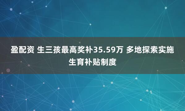 盈配资 生三孩最高奖补35.59万 多地探索实施生育补贴制度