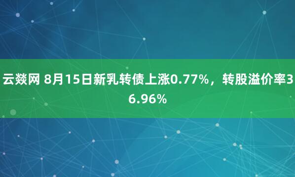 云燚网 8月15日新乳转债上涨0.77%，转股溢价率36.96%