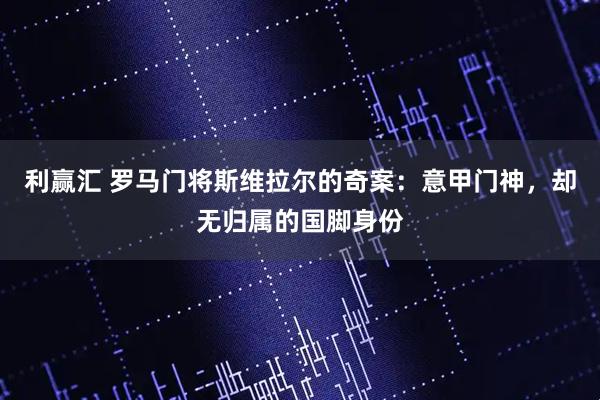 利赢汇 罗马门将斯维拉尔的奇案：意甲门神，却无归属的国脚身份