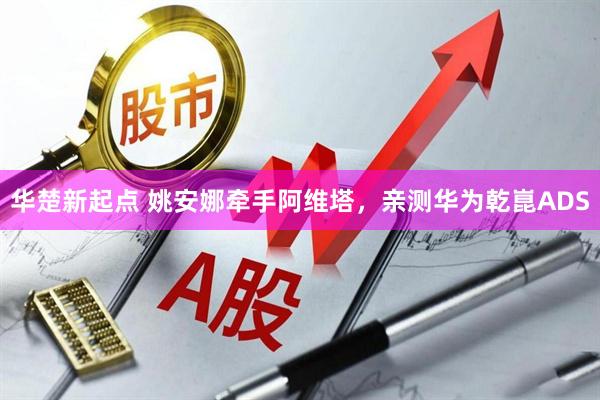 华楚新起点 姚安娜牵手阿维塔，亲测华为乾崑ADS