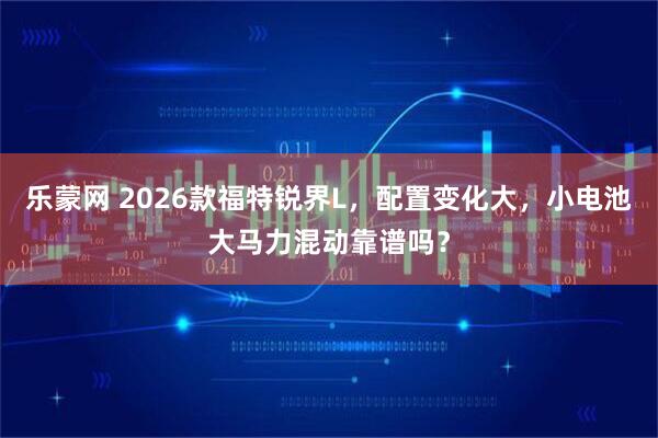 乐蒙网 2026款福特锐界L，配置变化大，小电池大马力混动靠谱吗？