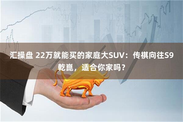 汇操盘 22万就能买的家庭大SUV：传祺向往S9乾崑，适合你家吗？