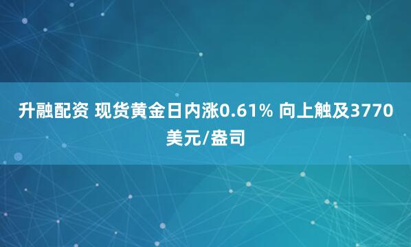 升融配资 现货黄金日内涨0.61% 向上触及3770美元/盎司