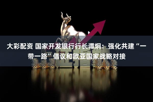 大彩配资 国家开发银行行长谭炯：强化共建“一带一路”倡议和欧亚国家战略对接