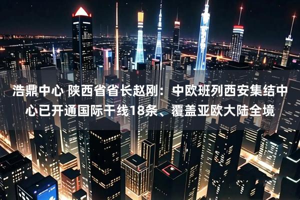 浩鼎中心 陕西省省长赵刚：中欧班列西安集结中心已开通国际干线18条、覆盖亚欧大陆全境