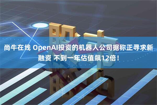 尚牛在线 OpenAI投资的机器人公司据称正寻求新融资 不到一年估值飙12倍！