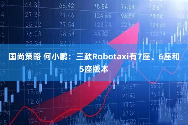 国尚策略 何小鹏：三款Robotaxi有7座、6座和5座版本