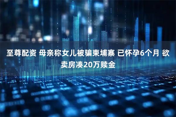 至尊配资 母亲称女儿被骗柬埔寨 已怀孕6个月 欲卖房凑20万赎金