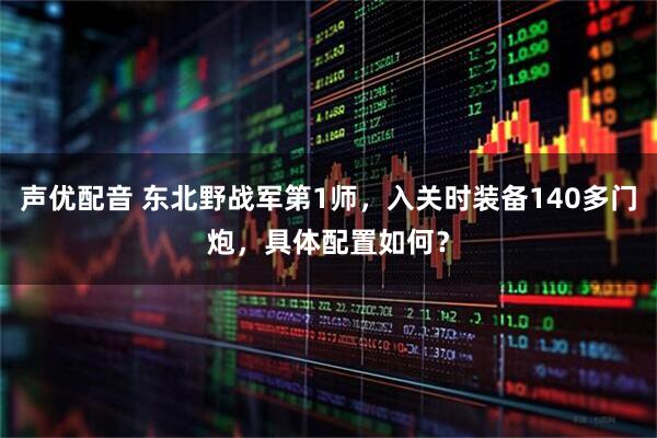 声优配音 东北野战军第1师，入关时装备140多门炮，具体配置如何？