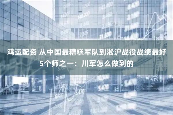鸿运配资 从中国最糟糕军队到淞沪战役战绩最好5个师之一：川军怎么做到的