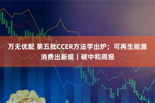 万无优配 第五批CCER方法学出炉；可再生能源消费出新规｜碳中和周报