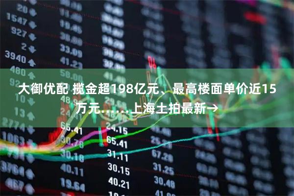 大御优配 揽金超198亿元、最高楼面单价近15万元……上海土拍最新→