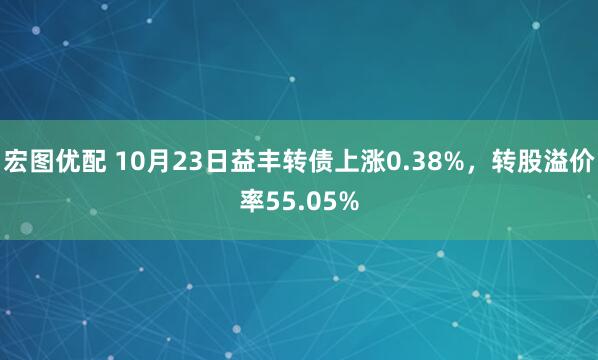 宏图优配 10月23日益丰转债上涨0.38%，转股溢价率55.05%