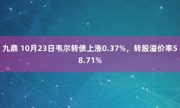 九鼎 10月23日韦尔转债上涨0.37%，转股溢价率58.71%
