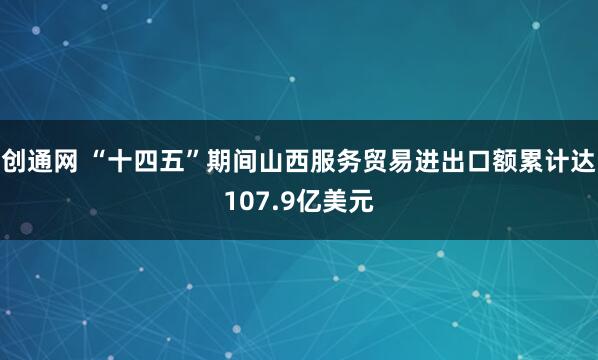 创通网 “十四五”期间山西服务贸易进出口额累计达107.9亿美元