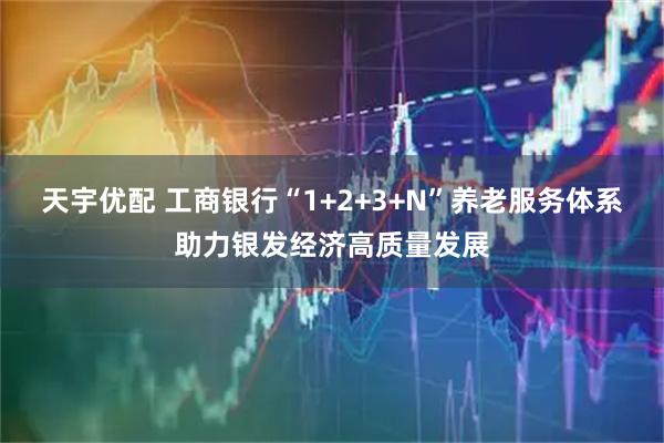 天宇优配 工商银行“1+2+3+N”养老服务体系助力银发经济高质量发展