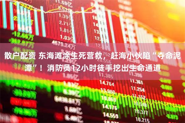 散户配资 东海滩涂生死营救，赶海小伙陷“夺命泥潭”！消防员12小时徒手挖出生命通道