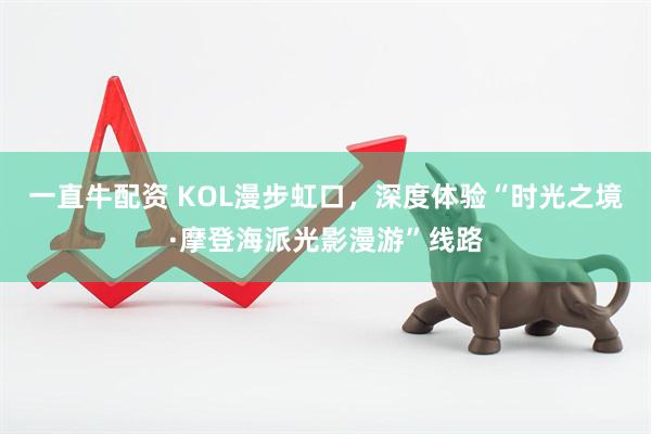 一直牛配资 KOL漫步虹口，深度体验“时光之境·摩登海派光影漫游”线路