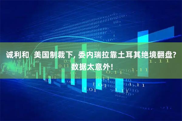 诚利和  美国制裁下, 委内瑞拉靠土耳其绝境翻盘? 数据太意外!