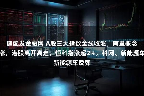 速配发金融网 A股三大指数全线收涨，阿里概念股大涨，港股高开高走，恒科指涨超2%，科网、新能源车反弹