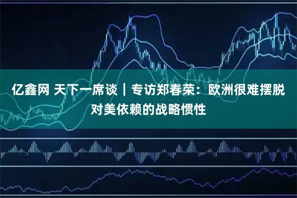 亿鑫网 天下一席谈｜专访郑春荣：欧洲很难摆脱对美依赖的战略惯性