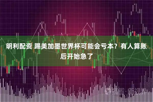 明利配资 踢美加墨世界杯可能会亏本？有人算账后开始急了