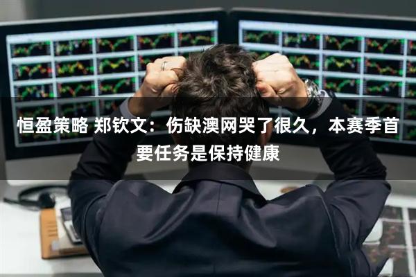 恒盈策略 郑钦文：伤缺澳网哭了很久，本赛季首要任务是保持健康